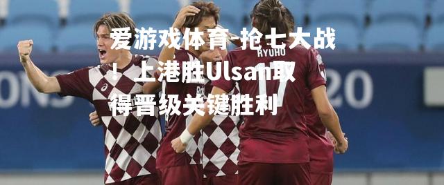 抢七大战！上港胜Ulsan取得晋级关键胜利