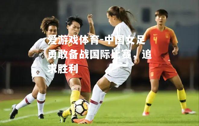 中国女足勇敢备战国际比赛，追求胜利