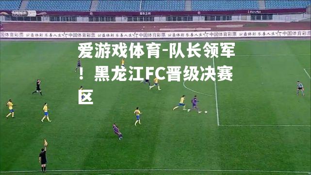 队长领军！黑龙江FC晋级决赛区